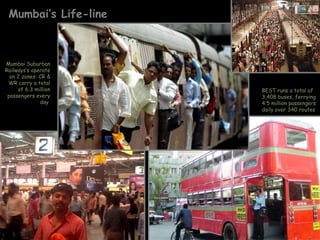 Mumbai’s Life-line BEST runs a total of 3,408 buses, ferrying 4.5 million passengers daily over 340 routes  Mumbai Suburban Railways’s operate on 2 zones: CR & WR carry a total of 6.3 million passengers every day  