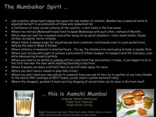 The Mumbaikar Spirit … Like a mother whose heart always has space for any number of children, Mumbai has crossed all limits & adjusted herself to accommodate all those who beseeched her A confluence of many varied cultures of the country – a mini India in the true sense Where two natives (Maharashtrians) tend to speak Mumbaiyya with each other, instead of Marathi Which does not rest for a moment even after being hit by worst disasters – riots, bomb-blasts, floods, strikes, accidents, terror-attacks Where there is always scope for adjusting one more commuter continuously even in a jam-packed local, defying the laws of Mass & Volume Where distance is measured in minutes/hours .. For eg. the distance b/w work-place & home is usually 2hrs Where your driving skill ought to achieve a precision of 0.5mm (bumper-to-bumper) with 0% tolerance, even while manouvering around a pothole Where you need to be skilled in jumping off/on a bus/train few secs before it stops, if you happen to be in the first row near the door while alighting/boarding a bus/train Where 8 people can share a 6ftx6ft kholi & can still make space for more Where you don’t need a reason to play/talk cricket  Where you don’t need your own vehicle to commute from one end of the city to another at any time (thanks to the nearly 24hr coverage of BEST buses, Locals, black-n-yellow metered rides) Where the cheapest, quickest & most exciting shopping of varied items can be done in the train itself  …  this is Aamchi Mumbai  Language Spoken: Mumbaiyya Staple Food: Vada-pav Staple Drink: Cutting Fact : Vada-paav was born 35yrs back when Ashok Vaidya a snack seller outside Dadar station decided to experiment 