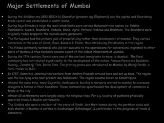 Major Settlements of Mumbai During the Shilahar era (800-1000AD) GharaPuri (present day Elephanta) was the capital and flourishing trade center was established in sashti island During Raja Bhimdev’s reign the main inhabitants were various Maharashtrian castes viz. Palshis, Pachkalshis, Kunbis, Bhandaris, Vadvals, Bhois, Agris, Pathare Prabhus and Brahmins. The Bhandaris were originally toddy trappers; the Vadvals were gardeners The Portuguese had the primary goal of proselytizing rather than development of mumbai. They carried  conversion in the area of Caval, Chaul, Bassein & Thane, thus introducing Christianity in this region.  The Hindus (primarily konkanis) who did not succumb to the oppressions for conversions, migrated to other parts of Mumbai & thus Konkanis became a part of the oldest inhabitants of Mumbai. During the 17th century, Parsis were one of the earliest immigrants to move to Mumbai.  The Parsi community has contributed significantly to the development of the nation. Famous Parsis are Dadabhai Naoroji, Jemshetji Tata, Ratan Tata. The printing press was introducted to Mumbai by Bhimji Parikh, a Parsi trader in 1670 In 1757, Kamathis, construction workers from Andhra Pradesh arrived here and set up base. The region was the low-lying area near present day Mahalaxmi. The region became known as Kamathipura. Around the same time, many Gujrathis, Kathiawaris, Kutchis & marwaris arrived to mumbai to oversome droughts & famine in their homeland. These communities spearheaded the development of commerce & trade in the city Almost all settlements were largely along the religious lines. For e.g. locality of pydhonie physically sperated Hindu & Muslim settlements The Sindhis who were a resident of the state of Sindh, lost their homes during the partition since and took shelter in Mumbai & settled in Sindhunagar (Ulhasnagar) & contributed to the progress of trade & commerce. 