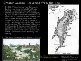 Greater Mumbai Reclaimed from the Sea In 1782 William Hornby, then Governor of Bombay Presidency, initiated the Hornby Vellard  project of connecting the isles, despite resistance from East India Company. By 1845 the seven southern islands had been connected to form Old Mumbai, with an area of 435 sq.km. Railway viaducts and road bridges were built in the 19th century to connect Mumbai island to Sashti, and Sashti to the mainland. The old railway bridges over the Bhayandar & Naigaon creeks can still be seen from the Virar locals. The channels separating Mumbai and Turbhe islands from Sashti Island were filled in the early 20th century. The present day area from Bandra to Dahisar are a part of Sashti island. The ancient Kanheri caves, Jogeshwari caves, Mahakali caves fall in this region (right): Mumbai after reclamation (left): Fort area after reclamation Fact : It took 60 yrs (1784-1845) to merge the 7 islands of Mumbai into one landmass 
