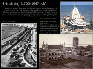 British Raj (1700–1947 AD) Below: Rajabai Towre under construction: Mumbai University Building & Rajabhai tower, standing 260 ft tall and endowed with amazing sculptures, it was financed by Cotton entrepreneur and banker Premchand Roychand in the late 19th century Right: Mahalakshmi mandir  As per the legend, 1784, when the Hornby Project kept failing to fill the breach at worli, the chief engineer, a Pathare Prabhu, dreamt of Goddess Lakshmi in the sea near Worli. He searched the waters & actually found an idol of the Goddess & built the Mahalakshmi temple in the sea. Only then did the Hornby Project work resumed without failures Marine Drive, 1930 