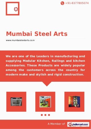 +91-8377805074 
Mumbai Steel Arts 
www.mumbaisteelarts.co.in 
We are one of the Leaders in manufacturing and 
supplying Modular Kitchen, Railings and kitchen 
Accessories. These Products are widely popular 
among the customers across the country for 
modern make and stylish and rigid construction. 
A Member of 
 
