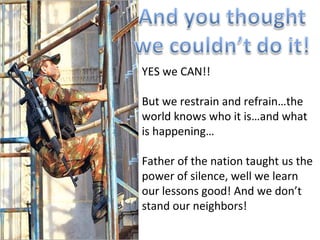 YES we CAN!! But we restrain and refrain…the world knows who it is…and what is happening… Father of the nation taught us the power of silence, well we learn our lessons good! And we don’t stand our neighbors!