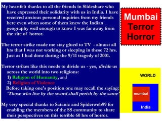 My heartfelt thanks to all the friends in Slideshare who have expressed their solidarity with us in India. I have received anxious personal inquiries from my friends here even when some of them knew the Indian geography well enough to know I was far away from the site of  horror. The terror strike made me stay glued to TV  - almost all hrs that I was not working or sleeping in these 72 hrs. Just as I had done during the 9/11 tragedy of 2001.  Terror strikes like this needs to divide us - yes,  divide  us across the world into two religions: 1)  Religion of Humanity ,  and 2)  Religion of Violence   Before taking one's position one may recall the saying:  'Those who live by the sword shall perish by the same'   My very special thanks to Satanic and Spiderweb99 for enabling the members of the SS community to share their perspectives on this terrible 60 hrs of horror. Mumbai  Terror Horror WORLD India mumbai 
