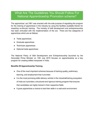 What Are The Guidelines You Should Follow For
National Apprenticeship Promotion ​
scheme?
The apprentices’ act,1961 was enacted with the sole purpose of regulating the program
for the training of apprentices in the industry by using the facilities available therein for
imparting on-the-job training. The ministry of skill development and entrepreneurship
has been entrusted with the implementation of the act. There are five categories of
apprentices which are as follows:
● Trade apprentices
● Graduate apprentices
● Technician apprentices
● Optional trade apprentices
The National Policy of Skill Development and Entrepreneurship launched by the
Honorable Prime Minister on 15th July 2015 focuses on apprenticeship as a key
program for creating skilled manpower in India.
Benefits Of Apprenticeship Training
● One of the most important schemes because of training quality, preliminary
learning, and employment that it provides
● It is the most promising skills delivery vehicle in the industrial/training ecosystem
of India as it provides a structured and rigorous training program that ensures
that candidates are highly trained in their respective fields
● It gives apprentices a chance to test their skills in a real work environment.
 