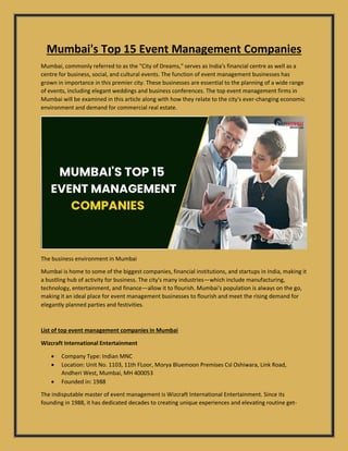 Mumbai's Top 15 Event Management Companies
Mumbai, commonly referred to as the "City of Dreams," serves as India's financial centre as well as a
centre for business, social, and cultural events. The function of event management businesses has
grown in importance in this premier city. These businesses are essential to the planning of a wide range
of events, including elegant weddings and business conferences. The top event management firms in
Mumbai will be examined in this article along with how they relate to the city's ever-changing economic
environment and demand for commercial real estate.
The business environment in Mumbai
Mumbai is home to some of the biggest companies, financial institutions, and startups in India, making it
a bustling hub of activity for business. The city's many industries—which include manufacturing,
technology, entertainment, and finance—allow it to flourish. Mumbai's population is always on the go,
making it an ideal place for event management businesses to flourish and meet the rising demand for
elegantly planned parties and festivities.
List of top event management companies in Mumbai
Wizcraft International Entertainment
 Company Type: Indian MNC
 Location: Unit No. 1103, 11th FLoor, Morya Bluemoon Premises Csl Oshiwara, Link Road,
Andheri West, Mumbai, MH 400053
 Founded in: 1988
The indisputable master of event management is Wizcraft International Entertainment. Since its
founding in 1988, it has dedicated decades to creating unique experiences and elevating routine get-
 