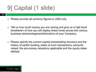 9] Capital (1 slide)
10
 Please provide all currency figures in USD only.
 Tell us how much money you are raising and give us a high level
breakdown of how you will deploy these funds across the various
business streams/segments/functions of your Company.
 Please specify the current capital shareholding structure and the
history of earlier funding; dates of such transactions, amounts
raised, the pre-money valuations applicable and the equity stake
allotted.
 