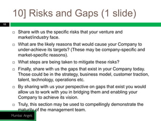 10] Risks and Gaps (1 slide)
11
 Share with us the specific risks that your venture and
market/industry face.
 What are the likely reasons that would cause your Company to
under-achieve its targets? (These may be company-specific and
market-specific reasons).
 What steps are being taken to mitigate these risks?
 Finally, share with us the gaps that exist in your Company today.
Those could be in the strategy, business model, customer traction,
talent, technology, operations etc.
 By sharing with us your perspective on gaps that exist you would
allow us to work with you in bridging them and enabling your
Company to achieve its vision.
 Truly, this section may be used to compellingly demonstrate the
maturity of the management team.
 