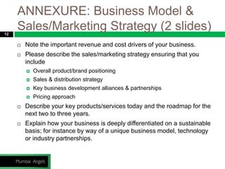 ANNEXURE: Business Model &
Sales/Marketing Strategy (2 slides)12
 Note the important revenue and cost drivers of your business.
 Please describe the sales/marketing strategy ensuring that you
include
 Overall product/brand positioning
 Sales & distribution strategy
 Key business development alliances & partnerships
 Pricing approach
 Describe your key products/services today and the roadmap for the
next two to three years.
 Explain how your business is deeply differentiated on a sustainable
basis; for instance by way of a unique business model, technology
or industry partnerships.
 