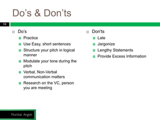 Do’s & Don’ts
 Do’s
 Practice
 Use Easy, short sentences
 Structure your pitch in logical
manner
 Modulate your tone during the
pitch
 Verbal, Non-Verbal
communication matters
 Research on the VC, person
you are meeting
 Don'ts
 Late
 Jargonize
 Lengthy Statements
 Provide Excess Information
13
 
