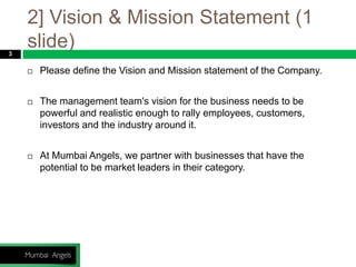 2] Vision & Mission Statement (1
slide)3
 Please define the Vision and Mission statement of the Company.
 The management team's vision for the business needs to be
powerful and realistic enough to rally employees, customers,
investors and the industry around it.
 At Mumbai Angels, we partner with businesses that have the
potential to be market leaders in their category.
 