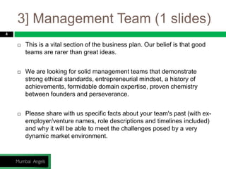 3] Management Team (1 slides)
4
 This is a vital section of the business plan. Our belief is that good
teams are rarer than great ideas.
 We are looking for solid management teams that demonstrate
strong ethical standards, entrepreneurial mindset, a history of
achievements, formidable domain expertise, proven chemistry
between founders and perseverance.
 Please share with us specific facts about your team's past (with ex-
employer/venture names, role descriptions and timelines included)
and why it will be able to meet the challenges posed by a very
dynamic market environment.
 