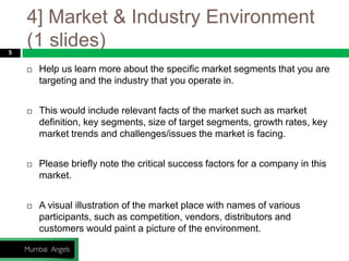 4] Market & Industry Environment
(1 slides)5
 Help us learn more about the specific market segments that you are
targeting and the industry that you operate in.
 This would include relevant facts of the market such as market
definition, key segments, size of target segments, growth rates, key
market trends and challenges/issues the market is facing.
 Please briefly note the critical success factors for a company in this
market.
 A visual illustration of the market place with names of various
participants, such as competition, vendors, distributors and
customers would paint a picture of the environment.
 