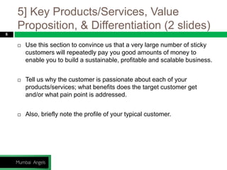 5] Key Products/Services, Value
Proposition, & Differentiation (2 slides)
6
 Use this section to convince us that a very large number of sticky
customers will repeatedly pay you good amounts of money to
enable you to build a sustainable, profitable and scalable business.
 Tell us why the customer is passionate about each of your
products/services; what benefits does the target customer get
and/or what pain point is addressed.
 Also, briefly note the profile of your typical customer.
 