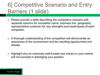 6] Competitive Scenario and Entry
Barriers (1 slide)7
 Please provide a table describing the competitive scenario with
separate columns for competitor name, business line, geography,
representative customer list, key strengths and weaknesses of each
competitor.
 A thorough understanding of the competition will demonstrate an
awareness of the environment and the resulting opportunities and
threats.
 Highlight why an extremely well-funded new entrant in your market
will not succeed in dislodging your position.
 