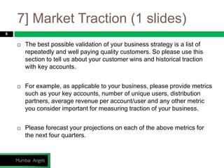 7] Market Traction (1 slides)
8
 The best possible validation of your business strategy is a list of
repeatedly and well paying quality customers. So please use this
section to tell us about your customer wins and historical traction
with key accounts.
 For example, as applicable to your business, please provide metrics
such as your key accounts, number of unique users, distribution
partners, average revenue per account/user and any other metric
you consider important for measuring traction of your business.
 Please forecast your projections on each of the above metrics for
the next four quarters.
 