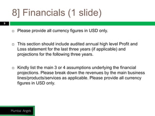 8] Financials (1 slide)
9
 Please provide all currency figures in USD only.
 This section should include audited annual high level Profit and
Loss statement for the last three years (if applicable) and
projections for the following three years.
 Kindly list the main 3 or 4 assumptions underlying the financial
projections. Please break down the revenues by the main business
lines/products/services as applicable. Please provide all currency
figures in USD only.
 