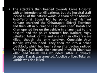  The attackers then headed towards Cama Hospital
with an intention to kill patients,but the hospital staff
locked all of the patient wards. A team of the Mumbai
Anti-Terrorist Squad led by police chief Hemant
Karkare searched the Chhatrapati Shivaji Terminus
and then left in pursuit of Kasab and Khan. Kasab and
Khan opened fire on the vehicle in a lane next to the
hospital and the police returned fire. Karkare, Vijay
Salaskar, Ashok Kamte and one of their officers were
killed, though the only survivor, Constable Arun
Jadhav, was wounded. They then ran into a police
roadblock, which had been set up after Jadhav radioed
for help.A gun battle then ensued in which Khan was
killed and Kasab was wounded. After a physical
struggle, Kasab was arrested.A police officer, Tukaram
Omble was also killed.
 
