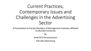 Current Practices,
Contemporary Issues and
Challenges in the Advertising
Sector
A Presentation to Faculty Members of Management Institutes affiliated
to Mumbai University
By
Ambi M G Parameswaran
FCB Ulka Advertising
 