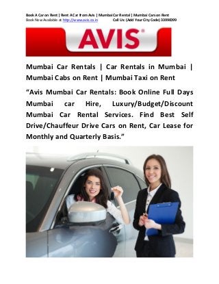Book A Car on Rent | Rent A Car from Avis | Mumbai Car Rental | Mumbai Cars on Rent
Book Now Available at http://www.avis.co.in
Call Us: (Add Your City Code) 33990099

Mumbai Car Rentals | Car Rentals in Mumbai |
Mumbai Cabs on Rent | Mumbai Taxi on Rent
“Avis Mumbai Car Rentals: Book Online Full Days
Mumbai car Hire, Luxury/Budget/Discount
Mumbai Car Rental Services. Find Best Self
Drive/Chauffeur Drive Cars on Rent, Car Lease for
Monthly and Quarterly Basis.”

 