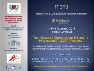 PRESENTS THE 2 DAYS SIGNATURE PROGRAM IN MUMBAI
15-16 DECEMBER, 2017
(FRIDAY-SATURDAY)
THE “CERTIFIED COMPENSATION & BENEFITS
PROFESSIONAL” (CCBP) PROGRAM
(LEARN FROM THE EXPERTS HOW TO REWARD EMPLOYEES AND MANAGE
THE COMPENSATION & BENEFITS CHALLENGES OF YOUR ORGANIZATION)
E-mail:
training@merittconsultants.com
meritttrainings@gmail.com
Landline:
011-4181-4917
(24 Hours Helpline)
Mobile:
+91-88602-73814
+91-80100-47126
Website:
www.merittconsultants.com
For Registrations and
Participations, please
contact on the details
given below :
“Helping Enterprises Link their People, Pay and Performance”
 