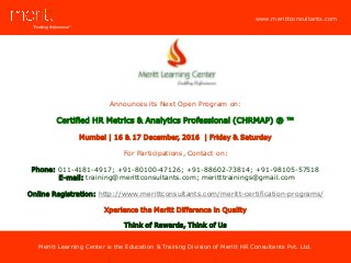 “Enabling Performance”
www.merittconsultants.com
Meritt Learning Center is the Education & Training Division of Meritt HR Consultants Pvt. Ltd.
www.merittconsultants.com
Announces its Next Open Program on:
Certified HR Metrics & Analytics Professional (CHRMAP) ® ™
Mumbai | 16 & 17 December, 2016 | Friday & Saturday
For Participations, Contact on:
Phone: 011-4181-4917; +91-80100-47126; +91-88602-73814; +91-98105-57518
E-mail: training@merittconsultants.com; meritttrainings@gmail.com
Online Registration: http://www.merittconsultants.com/meritt-certification-programs/
Xperience the Meritt Difference in Quality
Think of Rewards, Think of Us
 