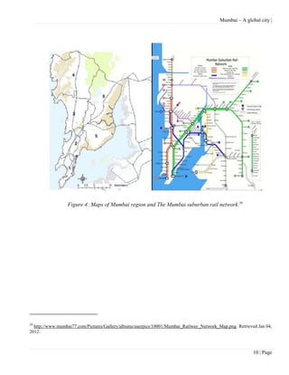 Mumbai – A global city |




                 Figure 4: Maps of Mumbai region and The Mumbai suburban rail network.29




29
  http://www.mumbai77.com/Pictures/Gallery/albums/userpics/10001/Mumbai_Railway_Network_Map.png. Retrieved Jan 04,
2012.



                                                                                                         10 | Page
 