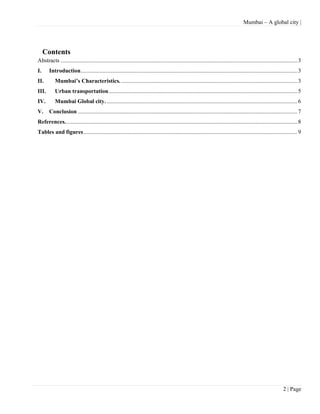 Mumbai – A global city |




     Contents
Abstracts .................................................................................................................................................................... 3
I.     Introduction ...................................................................................................................................................... 3
II.        Mumbai’s Characteristics. .......................................................................................................................... 3
III.       Urban transportation................................................................................................................................... 5
IV.        Mumbai Global city. .................................................................................................................................... 6
V.     Conclusion ........................................................................................................................................................ 7
References. ................................................................................................................................................................ 8
Tables and figures .................................................................................................................................................... 9




                                                                                                                                                                    2 | Page
 