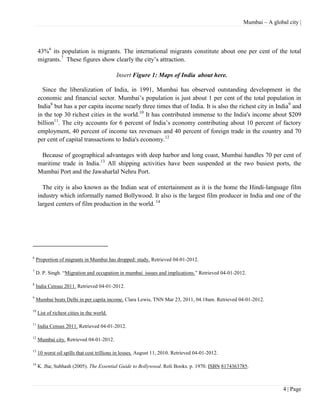 Mumbai – A global city |




     43%6 its population is migrants. The international migrants constitute about one per cent of the total
     migrants.7 These figures show clearly the city’s attraction.

                                            Insert Figure 1: Maps of India about here.

       Since the liberalization of India, in 1991, Mumbai has observed outstanding development in the
     economic and financial sector. Mumbai’s population is just about 1 per cent of the total population in
     India8 but has a per capita income nearly three times that of India. It is also the richest city in India9 and
     in the top 30 richest cities in the world.10 It has contributed immense to the India's income about $209
     billion11. The city accounts for 6 percent of India’s economy contributing about 10 percent of factory
     employment, 40 percent of income tax revenues and 40 percent of foreign trade in the country and 70
     per cent of capital transactions to India's economy.12

      Because of geographical advantages with deep harbor and long coast, Mumbai handles 70 per cent of
     maritime trade in India.13 All shipping activities have been suspended at the two busiest ports, the
     Mumbai Port and the Jawaharlal Nehru Port.

       The city is also known as the Indian seat of entertainment as it is the home the Hindi-language film
     industry which informally named Bollywood. It also is the largest film producer in India and one of the
     largest centers of film production in the world. 14




6
    Proportion of migrants in Mumbai has dropped: study. Retrieved 04-01-2012.

7
    D. P. Singh. ―Migration and occupation in mumbai issues and implications.‖ Retrieved 04-01-2012.

8
    India Census 2011. Retrieved 04-01-2012.

9
    Mumbai beats Delhi in per capita income. Clara Lewis, TNN Mar 23, 2011, 04.18am. Retrieved 04-01-2012.

10
     List of richest cities in the world.

11
     India Census 2011. Retrieved 04-01-2012.

12
     Mumbai city. Retrieved 04-01-2012.

13
     10 worst oil spills that cost trillions in losses. August 11, 2010. Retrieved 04-01-2012.

14
     K. Jha; Subhash (2005). The Essential Guide to Bollywood. Roli Books. p. 1970. ISBN 8174363785.



                                                                                                                  4 | Page
 