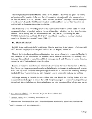 Mumbai – A global city |




       The most preferred transport in Mumbai is B.E.S.T bus. The BEST bus routes are spread city widely
     and also to neighboring cities. It also have the well connection, integration with other transports form
     rail, train and airline. As of 2011, the BEST runs a total of 4,680 buses21, ferrying 4.8 million passengers
     over 365 routes22. Recently, BEST has introduced air- conditioned buses and low floor buses that are
     equipped with facilities to accommodate the disabled.

       The affordability is one outstanding feature of the Mumbai’s transportation system. BEST bus which
     operates public buses in Mumbai, is also an electric utility and they subsidizes bus fares from electricity
     revenues. As of January 2009, the minimum fare is Rs 3.50 (US 0.07$) for ordinary bus, Rs5
     (US0.09$) for limited bus and Rs 22 (US 0.42 $)23 for AC bus it very cheap to compare with other
     countries in the same level such as Vietnam (US 0.2$).

       IV. Mumbai Global city.

       In 2010, in the ranking of GaWC world cities, Mumbai was listed in the category of Alpha world
     city24- the same category with Washington, Mexico City, Los Angeles, Madrid, etc.

       Most of the foreign banks and financial institutions have set up offices in its expanse in Mumbai. It
     also comprises of the headquarters of esteemed Indian financial institutions like Bombay Stock
     Exchange, Reserve Bank of India, National Stock Exchange, etc. It leads Mumbai to become financial,
     commercial hub of India and south west Asia region.

       Because of numerous institutions and international corporations have their headquarters in Mumbai.
     This City not only attracts migrants from all over India but also foreign experts and workers all over the
     world. The city offers countless employment opportunities and is known for its interesting and high
     standard of living. Therefore, more and more foreigners come to Mumbai for studying and working.

       Nowadays, Coming to Mumbai is much easier than ever because of two big airports with the
     connection to most of airport in all over the world. The primary airport of Mumbai-Chhatrapati Shivaji
     International Airport is India's and South Asia's largest and most important airline hub, the gate way to




21
     BEST at its worst in Mulund, Gorai. Somit Sen. Aug 5, 2011. Retrieved 06-01-2012.

22
     "Tram-Car Arrives". BEST Undertaking. Retrieved 06-01-2012.

23
     Maureen Cropper, Soma Bhattacharya. Public Transport Subsidies and Affordability in Mumbai, India. November 2007

24
     GaWC- world cities 2010. Retrieved 04-01-2012.



                                                                                                                  6 | Page
 