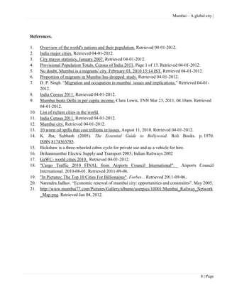 Mumbai – A global city |




References.

1.    Overview of the world's nations and their population. Retrieved 04-01-2012.
2.    India major cities. Retrieved 04-01-2012.
3.    City mayor statistics, January 2007. Retrieved 04-01-2012.
4.    Provisional Population Totals, Census of India 2011, Page 1 of 13. Retrieved 04-01-2012.
5.    No doubt, Mumbai is a migrants' city. February 03, 2010 15:14 IST. Retrieved 04-01-2012.
6.    Proportion of migrants in Mumbai has dropped: study. Retrieved 04-01-2012.
7.    D. P. Singh. ―Migration and occupation in mumbai issues and implications.‖ Retrieved 04-01-
      2012.
8.    India Census 2011. Retrieved 04-01-2012.
9.    Mumbai beats Delhi in per capita income. Clara Lewis, TNN Mar 23, 2011, 04.18am. Retrieved
      04-01-2012.
10.   List of richest cities in the world.
11.   India Census 2011. Retrieved 04-01-2012.
12.   Mumbai city. Retrieved 04-01-2012.
13.   10 worst oil spills that cost trillions in losses. August 11, 2010. Retrieved 04-01-2012.
14.   K. Jha; Subhash (2005). The Essential Guide to Bollywood. Roli Books. p. 1970.
      ISBN 8174363785.
15.   Rickshaw is a three-wheeled cabin cycle for private use and as a vehicle for hire.
16.   Brihanmumbai Electric Supply and Transport 2003; Indian Railways 2002
17.   GaWC- world cities 2010. Retrieved 04-01-2012.
18.   "Cargo Traffic 2010 FINAL from Airports Council International".                    Airports Council
      International. 2010-08-01. Retrieved 2011-09-06.
19.   "In Pictures: The Top 10 Cities For Billionaires". Forbes. . Retrieved 2011-09-06..
20.   Narendra Jadhav. ―Economic renewal of mumbai city: opportunities and constraints‖. May 2005.
21.   http://www.mumbai77.com/Pictures/Gallery/albums/userpics/10001/Mumbai_Railway_Network
      _Map.png. Retrieved Jan 04, 2012.




                                                                                                 8 | Page
 
