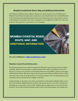 Mumbai Coastal Road: Route, Map, and Additional Information
Chief Minister of Maharashtra Uddhav Thackeray's major project is the 10.58 kilometre
Mumbai Coastal Road. An eight-lane expressway connecting Marine Drive in South Mumbai
to the Worli end of the Bandra-Worli sea link is the proposed project. The project is slated
to be finished in November 2023 and is expected to cost roughly Rs 12,700 crore. This will
be India's first undersea road tunnel once it is finished.
Are you looking for 2 bhk in mahim for rent?
Mumbai Coastal Road information
The Mumbai government started the impressive Mumbai Coastal Road project in an effort
to greatly alleviate transportation-related problems like traffic and pollution. The 10.58
kilometre coastal route connects to the Bandra-Worli Sea Link (BWSL) at Worli and begins
at BD Somani Chowk, 280 metres before the Princess Street Flyover at Marine Drive. At the
moment, it takes more than 40 minutes to travel this distance. But once the planned project
is finished, the travel time will be roughly 12 minutes.
A stilted bridge, an elevated road, & twin tunnels that cut through the Malabar Hills are all
part of the project. Additionally, there will be open green spaces, a sea wall or breakwater,
and different crossroads to divert traffic. Additionally, an eight-lane sea-recovered road is
included. Trees will be planted along the path as part of the landscaping, and seating areas
 