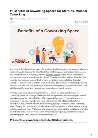 1/8
admin December 16, 2020
11 Benefits of Coworking Spaces for Startups- Mumbai
Coworking
mumbaicoworking.com/benefits-of-coworking-spaces
Several benefits of coworking spaces for startups, freelancers and entrepreneurs when you
start working. So here are the benefits of Shared office spaces for Startups, Freelancers,
and Entrepreneurs. Launching your own business venture comes with a fair share of
expenses and many companies are faced with financial instability at first. Therefore, it’s
essential that business owners think of ways to cut their costs and attain financial
stability. It enables them to expand their businesses. This is where coworking spaces play
an important role. Not only sharing an office space helps you reduce your expenses, but it
will also provide you with a dynamic and innovative work environment.
Working in an innovative work environment is one of the additional benefits of
Coworking spaces for startups, freelancers and entrepreneurs because they get a shared
coworking space like Virtual Office, Office Space, Cabin space, Private Cabin and a
conference room that you take on a lease which comes with additional benefits of
amenities of Tea, Coffee & Snacks, Housekeeping Facility, Furnished Office and many
more. You pay for the lease and get a hassle-free office experience, where you can upscale
and downscale any time. With about 17,000 coworking spaces in the world right now, this
market is in trend. This is because there are numerous surprising benefits of having a
coworking space, ones you may have never thought of!
11 benefits of coworking spaces for Startup Business.
 