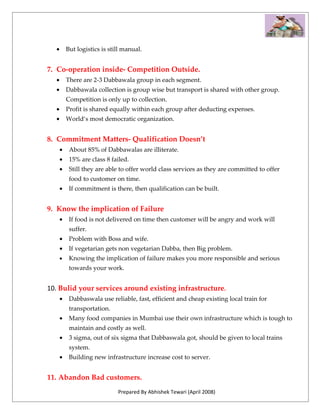 •       But logistics is still manual.


7. Co-operation inside- Competition Outside.
  •       There are 2-3 Dabbawala group in each segment.
  •       Dabbawala collection is group wise but transport is shared with other group.
          Competition is only up to collection.
  •       Profit is shared equally within each group after deducting expenses.
  •       World‘s most democratic organization.


8. Commitment Matters- Qualification Doesn’t
      •    About 85% of Dabbawalas are illiterate.
      •    15% are class 8 failed.
      •    Still they are able to offer world class services as they are committed to offer
           food to customer on time.
      •    If commitment is there, then qualification can be built.


9. Know the implication of Failure
      •    If food is not delivered on time then customer will be angry and work will
           suffer.
      •    Problem with Boss and wife.
      •    If vegetarian gets non vegetarian Dabba, then Big problem.
      •    Knowing the implication of failure makes you more responsible and serious
           towards your work.


10. Bulid your services around existing infrastructure.
      •    Dabbaswala use reliable, fast, efficient and cheap existing local train for
           transportation.
      •    Many food companies in Mumbai use their own infrastructure which is tough to
           maintain and costly as well.
      •    3 sigma, out of six sigma that Dabbaswala got, should be given to local trains
           system.
      •    Building new infrastructure increase cost to server.


11. Abandon Bad customers.
                              Prepared By Abhishek Tewari (April 2008)
 