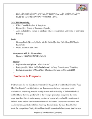 •     BBC ,UTV, MTV, ZEE TV, AAJ TAK, TV TODAY, SAHARA SAMAY, STAR TV,
         CNBC TV 18, CNN, SONY TV, TV TOKYO, NDTV.


CASE STUDY made by :
   •     ICFAI Press Hyderabad & Bangalore
   •     Richard Ivey School of Business – Canada
   •     Also, Included in a subject in Graduate School of Journalism University of California,
         Berkeley


Radio:
   •     German Radio Network, Radio Mirchi, Radio Mid-day, FM – Gold, BBC Radio,
         Radio City
        World record in Best Time


  Management with Six Sigma rating.
        Name in “GUINESS BOOK of World


  Records”.
        Registered with Ripley's “ believe it or not”.
        Participated in “Deal Ya No Deal Contest” by Sony Entertainment Television
        Invited for marriage of Hon. Prince Charles of England on 9th April, 2005.
   

   Problems & Prospects


The trust faces the cut-throat competition from the growth of fast food centers like Pizza
Hut, Mac Donald’s etc. While there are thousands of die-hard customers, rapid
urbanization, increasing personal transportation and availability of different kinds of
fast food have drawn a good chunk of the younger generation away from the home
made food. But there is an increasing number of people who are health conscious and
feel that home cooked food suits their stomach and health. Even some customers now
send water along with their tiffins. Knowing this very issue the trust do not bother
about the competition. Today, the dabbawala delivers not only homemade food but also

                                Prepared By Abhishek Tewari (April 2008)
 