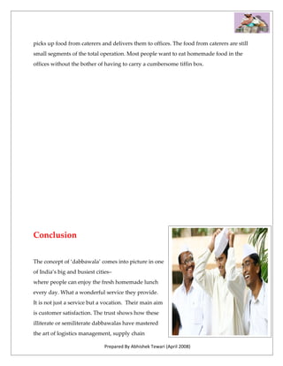 picks up food from caterers and delivers them to offices. The food from caterers are still
small segments of the total operation. Most people want to eat homemade food in the
offices without the bother of having to carry a cumbersome tiffin box.




Conclusion


The concept of ‘dabbawala’ comes into picture in one
of India’s big and busiest cities–
where people can enjoy the fresh homemade lunch
every day. What a wonderful service they provide.
It is not just a service but a vocation. Their main aim
is customer satisfaction. The trust shows how these
illiterate or semiliterate dabbawalas have mastered
the art of logistics management, supply chain

                              Prepared By Abhishek Tewari (April 2008)
 