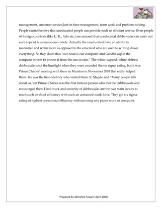 management, customer service,Just-in-time management, team work and problem solving.
People cannot believe that uneducated people can provide such an efficient service. Even people
of foreign countries (like U. K., Italy etc.) are amazed that uneducated dabbawalas can carry out
such type of business so accurately. Actually the uneducated have an ability to
memorize and retain more as opposed to the educated who are used to writing down
everything. So they claim that “our head is our computer and Gandhi cap in the
computer covers to protect it from the sun or rain.” The white–capped, white–shirted
dabbawalas shot the limelight when they were awarded the six sigma rating, but it was
Prince Charles’ meeting with them in Mumbai in November 2003 that really helped
them. He was the first celebrity who visited them. R. Megde said “Many people talk
about us, but Prince Charles was the first famous person who met the dabbaswala and
encouraged them Hard work and sincerity of dabbawalas are the two main factors to
reach such levels of efficiency with such an untrained work force. They got six sigma
rating of highest operational efficiency without using any paper work or computer.




                             Prepared By Abhishek Tewari (April 2008)
 