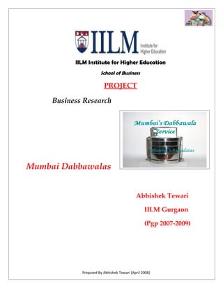 IILM Institute for Higher Education
                       School of Business

                         PROJECT

     Business Research




Mumbai Dabbawalas


                                            Abhishek Tewari

                                                 IILM Gurgaon

                                                 (Pgp 2007-2009)




             Prepared By Abhishek Tewari (April 2008)
 