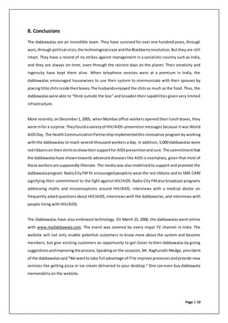 Page | 10
8. Conclusions
The dabbawalas are an incredible team. They have survived for over one hundred years, through
wars,throughpolitical crisis,the technologicalcraze andthe Blackberryrevolution. But they are still
intact. They have a record of no strikes against management in a socialistic country such as India,
and they are always on-time, even through the rainiest days on the planet. Their creativity and
ingenuity have kept them alive. When telephone services were at a premium in India, the
dabbawalas encouraged housewives to use their system to communicate with their spouses by
placinglittle chitsinside theirboxes.The husbandsenjoyed the chits as much as the food. Thus, the
dabbawalaswere able to “think outside the box” and broaden their capabilities given very limited
infrastructure.
More recently,onDecember1,2005, whenMumbai office workers opened their lunch boxes, they
were infor a surprise.Theyfoundavarietyof HIV/AIDS-prevention messages because it was World
AIDSDay. The HealthCommunicationPartnershipimplementedthis innovative program by working
with the dabbawalas to reach several thousand workers a day. In addition, 5,000 dabbawalas wore
redribbonson theirshirtstoshowtheirsupportfor AIDSpreventionandcure.The commitmentthat
the dabbawalashave shown towards advanced diseases like AIDS is exemplary, given that most of
these workersare supposedlyilliterate. The media was also mobilized to support and promote the
dabbawalaprogram.RadioCityFM 91 encouragedpeopleto wear the red ribbons and to SMS CARE
signifying their commitment to the fight against HIV/AIDS. Radio City FMalso broadcast programs
addressing myths and misconceptions around HIV/AIDS, interviews with a medical doctor on
frequently asked questions about HIV/AIDS, interviews with the dabbawalas, and interviews with
people living with HIV/AIDS.
The Dabbawalas have also embraced technology. On March 25, 2006, the dabbawalas went online
with www.mydabbawala.com. The event was covered by every major TV channel in India. The
website will not only enable potential customers to know more about the system and become
members, but give existing customers an opportunity to get closer to their dabbawalas by giving
suggestionsandimprovingthe process.Speakingonthe occasion, Mr. Raghunath Medge, president
of the dabbawalassaid“We wantto take full advantage of ITto improve processesandprovide new
services like getting pizza or ice-cream delivered to your desktop.” One can even buy dabbawala
memorabilia on the website.
 