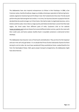 Page | 11
The dabbawalas have also inspired entrepreneurs to follow in their footsteps. In 2004, a San
Francisco native, Kavitha Srivathsan, began as a hobby a homespun operation of delivering home-
cooked,vegetarianmealsduring lunch for $6 per meal. Her husband and a few close friends would
performthe jobof delivering the hot lunches. In no time, her business became so popular that she
decidedthatshe couldnolongerrun it from home. She had to make it a legitimate business, rent a
kitchenandhire cooks.Since Indiaisa large country andIndianstendtofavor cuisine fromtheirown
region, she hired cooks from different parts of India. Customers click on her website
(www.annadaata.com) andcanchoose fromseveral differentIndian cuisines, pay for the meal with
their credit card, and home-cooked, healthy food in recyclable containers is delivered to their
desktops.
The dabbawalas have become icons of hard work and dedication. They are here for the long haul
and over time will only get better. It is no doubt that Prince Charles had words of praise for them
during his visit to India. He must have wondered if they could deliver home-cooked food for him
from the Buckingham Palace. Well, given proper transport arrangements, the dabbawalas might
have done that too.
 