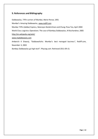 Page | 12
9. References and Bibliography
Dabbawalas, Tiffin carriers of Mumbai, Marie Percot, 1991
Mumbai’s Amazing Dabbawalas, www.rediff.com
Mumbai Tiffin (dabba) Express, Natarajan Balakrishnan and Chung-Piaw Teo, April 2004
World Class Logistics Operations: The case of Bombay Dabbawalas, N Raichandran, 2005
http://en.wikipedia.org/wiki/
www.mydabbawala.com
Amberish K Diwanji, "Dabbawallahs: Mumbai's best managed business", Rediff.com,
November 4, 2003
Bombay Dabbawalas go high-tech". Physorg.com. Retrieved 2011-09-15.
 