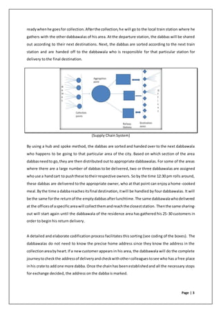 Page | 3
readywhenhe goesfor collection.Afterthe collection,he will go to the local train station where he
gathers with the other dabbawalas of his area. At the departure station, the dabbas will be shared
out according to their next destinations. Next, the dabbas are sorted according to the next train
station and are handed off to the dabbawala who is responsible for that particular station for
delivery to the final destination.
(Supply Chain System)
By using a hub and spoke method, the dabbas are sorted and handed over to the next dabbawala
who happens to be going to that particular area of the city. Based on which section of the area
dabbasneedto go,they are then distributed out to appropriate dabbawalas. For some of the areas
where there are a large number of dabbas to be delivered, two or three dabbawalas are assigned
whouse a handcart to pushthese totheirrespective owners. So by the time 12:30 pm rolls around,
these dabbas are delivered to the appropriate owner, who at that point can enjoy a home-cooked
meal.Bythe time a dabbareachesitsfinal destination,itwill be handled by four dabbawalas. It will
be the same forthe returnof the emptydabbasafterlunchtime.The same dabbawalawhodelivered
at the officesof aspecificareawill collectthemandreachthe closeststation. Thenthe same sharing-
out will start again until the dabbawala of the residence area has gathered his 25-30 customers in
order to begin his return delivery.
A detailed and elaborate codification process facilitates this sorting (see coding of the boxes). The
dabbawalas do not need to know the precise home address since they know the address in the
collectionareabyheart.If a newcustomer appears in his area, the dabbawala will do the complete
journeytocheckthe addressof deliveryandcheckwithothercolleaguestosee who has a free place
inhis crate to add one more dabba. Once the chainhas beenestablishedand all the necessary stops
for exchange decided, the address on the dabba is marked.
 