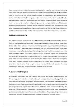 Page | 5
Apart fromcommitmentand dedication, each dabbawala, like any other businessman, has to bring
some capital withhim.The minimuminvestmentis twobicycles(approximatelyRs.4,000),a wooden
crate for the tiffins (Rs. 500), at least one white, cotton kurta-pyjama (Rs. 600), and Rs. 20 for the
trademarkGandhi topi (hat). Onaverage,one dabbawalacanearn anywhere betweenRs.5000 to Rs.
6000 each month.Outof this,he contributes Rs. 15 per month to the association, which spends the
money on community work, loans and providing venues for marriages at a discount. Meetings are
held every month to discuss customer service, investigate complaints from customers and solve
otherdisputeswithinthe organization. If a customer complains of poor service, the association can
shift the customer’s account to another dabbawala and no one is allowed to undercut each other.
Dabbawala Community
The dabbawalas come from the rural area of Maharashtra, about 200 kilometers east of Mumbai.
They are the descendants of soldiers of the legendary Maharashtrian warrior-king, Shivaji. They
belong to the Malva caste and arrive in Mumbai from places like Rajgurunagar, Akola, Ambegaon,
Junnar,and Maashi.Theybelieve inemployingpeoplefromtheirowncommunitiesandvillageelders
recommendarelative fromtheirvillage.Theybelongtofamiliesof small farmersandstill workinthe
fields from time to time. Most of the dabbawalas leave Mumbai at harvest time, stopping the
deliveryservice foraweek.The trainees,comingfromthe villages,alwaysbelong to the family of an
older dabbawala who will take care of the training. The dabbawalas see themselves as migrants.
Their wives, children, and older parents actually live in the villages where the men go visit about
every three months since the journey is long and expensive for them. In Mumbai, they are a
community of males only, living disseminated in the city slums or chawls.
4. Sustainable Enterprise
A sustainable enterprise is one that is aligned and coexists with society, the environment, and
financial opportunities in the marketplace through models and systems of strategy, leadership,
innovation, and technology. Keeping this definition in mind, the dabbawalas of Mumbai operate a
businessenterprisethatprovidesfinancialopportunityfor migrant workers, and coexists socially by
providing a service to large number of customers in Mumbai and is environment-friendly. This
enterprise isprobablythe most environment-friendly, with zero percent fuel usage, using existing
publictransportation,bicyclesandhandcartstoget the jobdone. Theyare providingemployment to
low-income members of the community and using the cheap labour to deliver lunches.
 