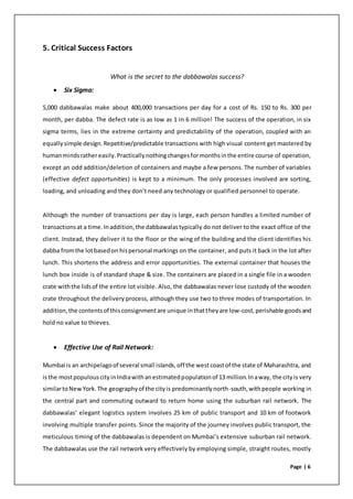 Page | 6
5. Critical Success Factors
What is the secret to the dabbawalas success?
 Six Sigma:
5,000 dabbawalas make about 400,000 transactions per day for a cost of Rs. 150 to Rs. 300 per
month, per dabba. The defect rate is as low as 1 in 6 million! The success of the operation, in six
sigma terms, lies in the extreme certainty and predictability of the operation, coupled with an
equallysimple design.Repetitive/predictable transactions with high visual content get mastered by
humanmindsrathereasily.Practicallynothingchangesformonthsinthe entire course of operation,
except an odd addition/deletion of containers and maybe a few persons. The number of variables
(effective defect opportunities) is kept to a minimum. The only processes involved are sorting,
loading, and unloading and they don’t need any technology or qualified personnel to operate.
Although the number of transactions per day is large, each person handles a limited number of
transactionsat a time.Inaddition,the dabbawalastypically do not deliver to the exact office of the
client. Instead, they deliver it to the floor or the wing of the building and the client identifies his
dabba fromthe lotbasedon hispersonal markings on the container, and puts it back in the lot after
lunch. This shortens the address and error opportunities. The external container that houses the
lunch box inside is of standard shape & size. The containers are placed in a single file in a wooden
crate withthe lidsof the entire lot visible. Also, the dabbawalas never lose custody of the wooden
crate throughout the delivery process, although they use two to three modes of transportation. In
addition,the contentsof thisconsignmentare unique inthattheyare low-cost,perishable goodsand
hold no value to thieves.
 Effective Use of Rail Network:
Mumbai is an archipelagoof several small islands,off the westcoastof the state of Maharashtra, and
isthe mostpopulouscityinIndiawithanestimatedpopulationof 13 million.Inaway, the cityis very
similartoNewYork.The geographyof the cityis predominantlynorth-south,withpeople working in
the central part and commuting outward to return home using the suburban rail network. The
dabbawalas’ elegant logistics system involves 25 km of public transport and 10 km of footwork
involving multiple transfer points. Since the majority of the journey involves public transport, the
meticulous timing of the dabbawalas is dependent on Mumbai’s extensive suburban rail network.
The dabbawalas use the rail network very effectively by employing simple, straight routes, mostly
 