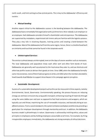 Page | 7
north-south, and limit sorting to a few central points. This is key to the dabbawalas’ efficiency and
success.
 Mutual bonding:
Another aspect critical to the dabbawalas success is the bonding between the dabbawalas. The
dabbawalashave aremarkablyflatorganizationwithjustthree tiers.Here nobody is an employer or
an employee. Each dabbawala considers himself a shareholder and entrepreneur. The dabbawalas
are supervised by mukadams, experienced old-timers who are familiar with the logistics process.
They play a key role in resolving disputes, training juniors and creating a bond between the
dabbawalas.Mostof the dabbawalashail fromthe same region, hence, there is a brotherhood built
on similarity and trust that cannot be found in the corporate world.
 Uninterrupted Services:
The service isalmostalwaysuninterrupted,even on the days of severe weather such as monsoons.
The local dabbawalas and population know each other well and often form bonds of trust.
Dabbawalas are generally well accustomed to the local areas they cater to, and use shortcuts and
otherlow profile routes to deliver their goods on time. Since 1890, when the dabbawalas formally
came intoexistence,none of themhadevergone onstrike until 2011 whenthe membersdecidedto
head towards Azad Maidan to support Anna Hazare in his campaign against corruption.
 Sustainable Development:
Successof a sustainable developmentprojectsuchasthiscan be measuredinthree aspects,namely:
Environmental, Social, Governance. Environmentally speaking, the process focuses on: reducing
energyuse and toxic emissions by using public transport; enhancing recycling of materials through
using the same dabba over and over as opposed to fast food containers and wrappers, which are
typically use-and-throw; maximizing the use of renewable resources; and basically being an eco-
efficient process.Froma social standpoint,the systemenhancesworkplace conditionsbyproviding a
good place for employee development through mentorship and trust. In addition, the dabbawala
business model is philanthropic in nature. Governance is achieved by instilling ethics, values and
principlesin employees and by holding employees accountable at all times. For example, by firing
irresponsible employees immediately, the dabbawalas set strong examples of ethical decisions.
 