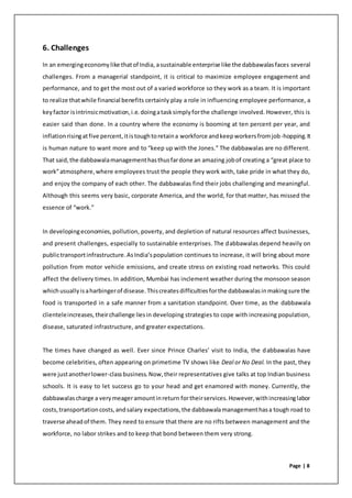 Page | 8
6. Challenges
In an emergingeconomylike thatof India, asustainable enterprise like the dabbawalasfaces several
challenges. From a managerial standpoint, it is critical to maximize employee engagement and
performance, and to get the most out of a varied workforce so they work as a team. It is important
to realize thatwhile financial benefits certainly play a role in influencing employee performance, a
keyfactor isintrinsicmotivation,i.e.doingatasksimplyforthe challenge involved. However, this is
easier said than done. In a country where the economy is booming at ten percent per year, and
inflation risingatfive percent,itistoughtoretaina workforce andkeepworkersfromjob-hopping.It
is human nature to want more and to “keep up with the Jones.” The dabbawalas are no different.
That said,the dabbawalamanagementhasthusfardone an amazing jobof creating a “great place to
work”atmosphere,where employees trust the people they work with, take pride in what they do,
and enjoy the company of each other. The dabbawalas find their jobs challenging and meaningful.
Although this seems very basic, corporate America, and the world, for that matter, has missed the
essence of “work.”
In developingeconomies,pollution, poverty, and depletion of natural resources affect businesses,
and present challenges, especially to sustainable enterprises. The dabbawalas depend heavily on
publictransportinfrastructure.AsIndia’spopulation continues to increase, it will bring about more
pollution from motor vehicle emissions, and create stress on existing road networks. This could
affect the delivery times. In addition, Mumbai has inclement weather during the monsoon season
whichusuallyisaharbingerof disease.Thiscreatesdifficultiesforthe dabbawalasinmakingsure the
food is transported in a safe manner from a sanitation standpoint. Over time, as the dabbawala
clienteleincreases,theirchallenge liesin developing strategies to cope with increasing population,
disease, saturated infrastructure, and greater expectations.
The times have changed as well. Ever since Prince Charles’ visit to India, the dabbawalas have
become celebrities, often appearing on primetime TV shows like Deal or No Deal. In the past, they
were justanotherlower-classbusiness.Now,their representatives give talks at top Indian business
schools. It is easy to let success go to your head and get enamored with money. Currently, the
dabbawalascharge a verymeageramountinreturn fortheirservices.However,withincreasinglabor
costs,transportationcosts,andsalary expectations,the dabbawalamanagementhasa tough road to
traverse aheadof them. They need to ensure that there are no rifts between management and the
workforce, no labor strikes and to keep that bond between them very strong.
 