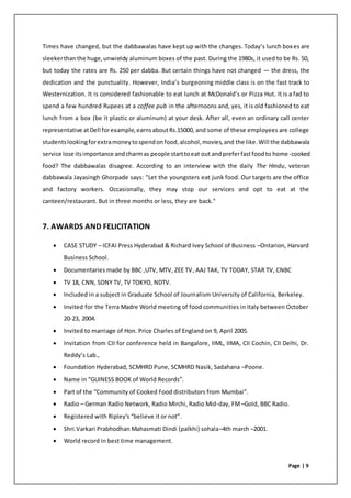 Page | 9
Times have changed, but the dabbawalas have kept up with the changes. Today’s lunch boxes are
sleekerthanthe huge,unwieldy aluminum boxes of the past. During the 1980s, it used to be Rs. 50,
but today the rates are Rs. 250 per dabba. But certain things have not changed — the dress, the
dedication and the punctuality. However, India’s burgeoning middle class is on the fast track to
Westernization. It is considered fashionable to eat lunch at McDonald’s or Pizza Hut. It is a fad to
spend a few hundred Rupees at a coffee pub in the afternoons and, yes, it is old fashioned to eat
lunch from a box (be it plastic or aluminum) at your desk. After all, even an ordinary call center
representative atDell forexample,earnsaboutRs.15000, and some of these employees are college
studentslookingforextramoneytospendonfood,alcohol,movies,and the like.Will the dabbawala
service lose itsimportance andcharmas people starttoeat out andpreferfastfoodto home-cooked
food? The dabbawalas disagree. According to an interview with the daily The Hindu, veteran
dabbawala Jayasingh Ghorpade says: "Let the youngsters eat junk food. Our targets are the office
and factory workers. Occasionally, they may stop our services and opt to eat at the
canteen/restaurant. But in three months or less, they are back."
7. AWARDS AND FELICITATION
 CASE STUDY – ICFAI Press Hyderabad & Richard Ivey School of Business –Ontarion, Harvard
Business School.
 Documentaries made by BBC ,UTV, MTV, ZEE TV, AAJ TAK, TV TODAY, STAR TV, CNBC
 TV 18, CNN, SONY TV, TV TOKYO, NDTV.
 Included in a subject in Graduate School of Journalism University of California, Berkeley.
 Invited for the Terra Madre World meeting of food communities in Italy between October
20-23, 2004.
 Invited to marriage of Hon. Price Charles of England on 9, April 2005.
 Invitation from CII for conference held in Bangalore, IIML, IIMA, CII Cochin, CII Delhi, Dr.
Reddy’s Lab.,
 Foundation Hyderabad, SCMHRD Pune, SCMHRD Nasik, Sadahana –Poone.
 Name in “GUINESS BOOK of World Records”.
 Part of the “Community of Cooked Food distributors from Mumbai”.
 Radio – German Radio Network, Radio Mirchi, Radio Mid-day, FM –Gold, BBC Radio.
 Registered with Ripley's “believe it or not”.
 Shri.Varkari Prabhodhan Mahasmati Dindi (palkhi) sohala–4th march –2001.
 World record in best time management.
 