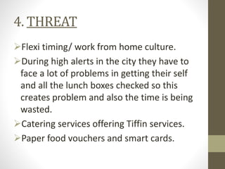 4. THREAT
Flexi timing/ work from home culture.
During high alerts in the city they have to
face a lot of problems in getting their self
and all the lunch boxes checked so this
creates problem and also the time is being
wasted.
Catering services offering Tiffin services.
Paper food vouchers and smart cards.
 