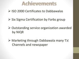  ISO 2000 Certificates to Dabbawalas
 Six Sigma Certification by Forbs group
 Outstanding service organization awarded
by NIQR
 Marketing through Dabbawala many T.V.
Channels and newspaper
 