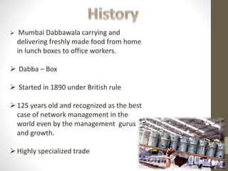  Mumbai Dabbawala carrying and
delivering freshly made food from home
in lunch boxes to office workers.
 Dabba – Box
 Started in 1890 under British rule
125 years old and recognized as the best
case of network management in the
world even by the management gurus
and growth.
Highly specialized trade
 